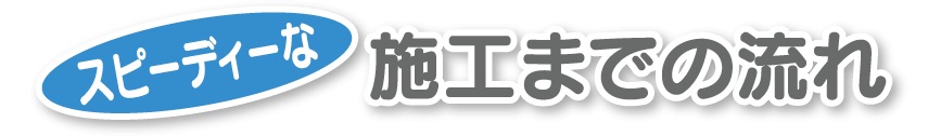 スピーディな施工までの流れ